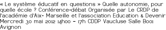 «<small class="fine d-inline"> </small>Le système éducatif en questions<small class="fine d-inline"> </small>» Quelle autonomie, pour quelle école<small class="fine d-inline"> </small>? Conférence-débat Organisée par Le CRDP de l'académie d'Aix- Marseille et l'association Education & Devenir Mercredi 30 mai 2012 14h00 – 17h CDDP Vaucluse Salle B001 Avignon