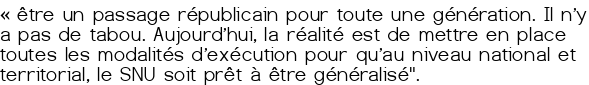 «<small class="fine d-inline"> </small>être un passage républicain pour toute une génération. Il n'y a pas de tabou. Aujourd'hui, la réalité est de mettre en place toutes les modalités d'exécution pour qu'au niveau national et territorial, le SNU soit prêt à être généralisé". 