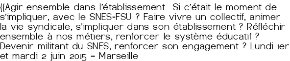 {{Agir ensemble dans l'établissement Si c'était le moment de s'impliquer, avec le SNES-FSU<small class="fine d-inline"> </small>? Faire vivre un collectif, animer la vie syndicale, s'impliquer dans son établissement<small class="fine d-inline"> </small>? Réfléchir ensemble à nos métiers, renforcer le système éducatif<small class="fine d-inline"> </small>? Devenir militant du SNES, renforcer son engagement<small class="fine d-inline"> </small>? Lundi 1<sup class="typo_exposants">er</sup> et mardi 2 juin 2015 – Marseille